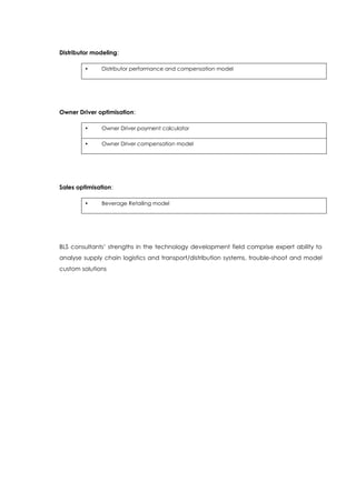 Distributor modeling:
• Distributor performance and compensation model
Owner Driver optimisation:
• Owner Driver payment calculator
• Owner Driver compensation model
Sales optimisation:
• Beverage Retailing model
BLS consultants’ strengths in the technology development field comprise expert ability to
analyse supply chain logistics and transport/distribution systems, trouble-shoot and model
custom solutions
 