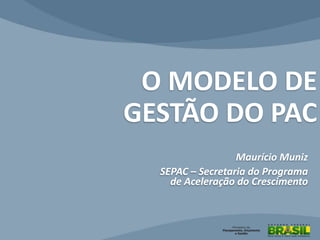 O MODELO DE
GESTÃO DO PAC
Maurício Muniz
SEPAC – Secretaria do Programa
de Aceleração do Crescimento
 