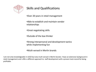 Skills and Qualifications
•Over 20 years in retail management
•Able to establish and maintain vendor
relationships
•Great negotiating skills
•Outside of the box thinker
•Strong interpersonal and development tactics
while implementing fun
•Multi-versed in Merlin brands
I am not only knowledgeable in LEGO but also multi-versed in Merlin brands. I have an extensive background in
retail management and I offer a different approach to staff development with a proven track record for being
profitable.
 