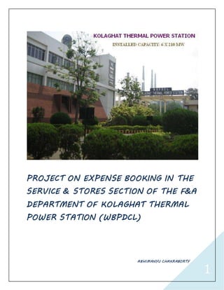 1
PROJECT ON EXPENSE BOOKING IN THE
SERVICE & STORES SECTION OF THE F&A
DEPARTMENT OF KOLAGHAT THERMAL
POWER STATION (WBPDCL)
ABHIMANYU CHAKRABORTY
 