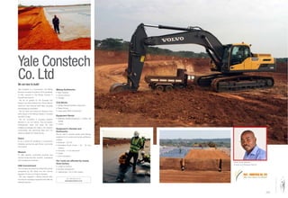 Yale Constech is a Construction and Mining
Services Company Founded in 2010 speciﬁcally
to offer services in the Mining Industry in
Tanzania and beyond.
We are so grateful for the Business and
Support we have received from African Barrick
Gold from Their mines at North Mara, Buzwagi
and Bulyang’ulu Gold Mine.
We are open and looking for Business from
other players in the Mining industry in Tanzania
and DRC Congo.
We are committed in providing Superior
Services to you our Clients. Thus we employ
Professionals, Seek and apply the best
available knowledge and skills in the industry;
incorporating and welcoming ideas from our
clients to release our mutual futures.
Vision
To be a centre for excellence in construction
Industries serving the east African community
and beyond.
Mission
To offer superior customised products and
services employing best scientiﬁc, engineering
and management practices.
HSE Commitment
The company will uphold and utilise HSE policies
acceptable by the Client and the Country
regulation to carry out Projects Activities.
We have engaged in Mining Services after
securing the necessary equipment and offer the
following services;
Mining Earthworks
Civil Works
Equipment Rental
handler
Equipment's Rentals and
Earthworks
We are able to provide quality earth Moving
equipment's for rentals and handle earthworks
projects:
capacity
Our costs are affected by mainly
three factors
Yale Constech
Co. LtdWe are here to build!
www.yaleconstech.co.tz
Daniel James Mikenze,
Founder and Managing Director
YALE - CONSTECH CO. LTDYALE - CONSTECH CO. LTD
We Are Here To Build
 