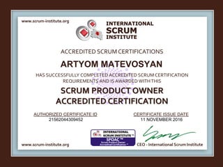 INTERNATIONAL
INSTITUTE
SCRUM
www.scrum-institute.org
ACCREDITED SCRUMCERTIFICATIONS
www.scrum-institute.org
HAS SUCCESSFULLY COMPLETED ACCREDITED SCRUM CERTIFICATION
REQUIREMENTS AND IS AWARDED WITHTHIS
SCRUM PRODUCT OWNER
ACCREDITED CERTIFICATION
AUTHORIZED CERTIFICATE ID CERTIFICATE ISSUE DATE
CEO - International Scrum Institute
ARTYOM MATEVOSYAN
21562044309452 11 NOVEMBER 2016
 