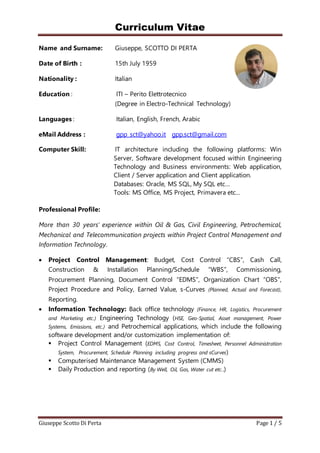 Curriculum Vitae
Giuseppe Scotto Di Perta Page 1 / 5
Name and Surname: Giuseppe, SCOTTO DI PERTA
Date of Birth : 15th July 1959
Nationality : Italian
Education : ITI – Perito Elettrotecnico
(Degree in Electro-Technical Technology)
Languages : Italian, English, French, Arabic
eMail Address : gpp_sct@yahoo.it gpp.sct@gmail.com
Computer Skill: IT architecture including the following platforms: Win
Server, Software development focused within Engineering
Technology and Business environments: Web application,
Client / Server application and Client application.
Databases: Oracle, MS SQL, My SQL etc…
Tools: MS Office, MS Project, Primavera etc…
Professional Profile:
More than 30 years’ experience within Oil & Gas, Civil Engineering, Petrochemical,
Mechanical and Telecommunication projects within Project Control Management and
Information Technology.
 Project Control Management: Budget, Cost Control “CBS”, Cash Call,
Construction & Installation Planning/Schedule “WBS”, Commissioning,
Procurement Planning, Document Control “EDMS”, Organization Chart “OBS”,
Project Procedure and Policy, Earned Value, s-Curves (Planned, Actual and Forecast),
Reporting.
 Information Technology: Back office technology (Finance, HR, Logistics, Procurement
and Marketing etc.) Engineering Technology (HSE, Geo-Spatial, Asset management, Power
Systems, Emissions, etc.) and Petrochemical applications, which include the following
software development and/or customization implementation of:
 Project Control Management (EDMS, Cost Control, Timesheet, Personnel Administration
System, Procurement, Schedule Planning including progress and sCurves)
 Computerised Maintenance Management System (CMMS)
 Daily Production and reporting (By Well, Oil, Gas, Water cut etc..)
 