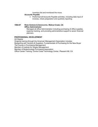 inventory list and monitored the move.
Accounts Payable
 Performed all Accounts Payable activities, including data input of
invoices, check preparation and quarterly reporting.
1994-97 ROSS GORDON & ASSOCIATES, Walnut Creek, CA
Office Administrator
Managed all office Administration including purchasing of office supplies,
expense tracking, and providing administrative support to seven financial
planners.
PROFESSIONAL DEVELOPMENT
AA Degree
Ongoing training through the American Management Association includes:
Bargaining with Vendors & Suppliers, Fundamentals of Purchasing for the New Buyer
The Course in Purchasing Management
Member of Institute for Supply Management
Member of Biotechnology Purchasing Association
Office Career Training, Contra Costa Technology Center, Pleasant Hill, CA
 