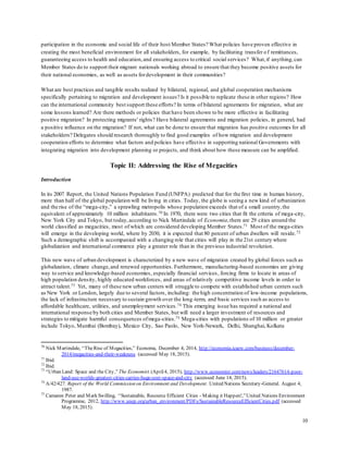 10
participation in the economic and social life of their host Member States? What policies have proven effective in
creating the most beneficial environment for all stakeholders, for example, by facilitating transfer of remittances,
guaranteeing access to health and education,and ensuring access to critical social services? What,if anything,can
Member States do to support their migrant nationals working abroad to ensure that they become positive assets for
their national economies, as well as assets fordevelopment in their communities?
What are best practices and tangible results realized by bilateral, regional, and global cooperation mechanisms
specifically pertaining to migration and development issues? Is it possible to replicate these in other regions? How
can the international community best support these efforts? In terms of bilateral agreements for migration, what are
some lessons learned? Are there methods or policies that have been shown to be more effective in facilitating
positive migration? In protecting migrants' rights? Have bilateral agreements and migration policies, in general, had
a positive influence on the migration? If not, what can be done to ensure that migration has positive outcomes for all
stakeholders? Delegates should research thoroughly to find good examples of how migration and development
cooperation efforts to determine what factors and policies have effective in supporting national Governments with
integrating migration into development planning or projects, and think about how these measure can be amplified.
Topic II: Addressing the Rise of Megacities
Introduction
In its 2007 Report, the United Nations Population Fund (UNFPA) predicted that for the first time in human history,
more than half of the global population will be living in cities. Today, the globe is seeing a new kind of urbanization
and the rise of the “mega-city,” a sprawling metropolis whose population exceeds that of a small country,the
equivalent of approximately 10 million inhabitants.70 In 1970, there were two cities that fit the criteria of mega-city,
New York City and Tokyo, but today,according to Nick Martindale of Economia,there are 29 cities around the
world classified as megacities, most of which are considered developing Member States.71 Most of the mega-cities
will emerge in the developing world, where by 2030, it is expected that 80 percent of urban dwellers will reside.72
Such a demographic shift is accompanied with a changing role that cities will play in the 21st century where
globalization and international commerce play a greater role than in the previous industrial revolution.
This new wave of urban development is characterized by a new wave of migration created by global forces such as
globalization, climate change,and renewed opportunities. Furthermore, manufacturing-based economies are giving
way to service and knowledge-based economies, especially financial services, forcing firms to locate in areas of
high population density, highly educated workforces, and areas of relatively competitive income levels in order to
attract talent.73 Yet, many of these new urban centers will struggle to compete with established urban centers such
as New York or London, largely due to several factors, including: the high concentration of low-income populations,
the lack of infrastructure necessary to sustain growth over the long-term, and basic services such as access to
affordable healthcare, utilities, and unemployment services.74 This emerging issue has required a national and
international response by both cities and Member States, but will need a larger investment of resources and
strategies to mitigate harmful consequences ofmega-cities.75 Mega-cities with populations of 10 million or greater
include Tokyo, Mumbai (Bombay), Mexico City, Sao Paolo, New York-Newark, Delhi, Shanghai, Kolkata
70
Nick Martindale, “TheRise of Megacities,” Economa, December 4, 2014, http://economia.icaew.com/business/december-
2014/megacities-and-their-weakness (accessed May 18, 2015).
71
Ibid.
72
Ibid.
73
“Urban Land: Space and the City,” The Economist (April4, 2015), http://www.economist.com/news/leaders/21647614-poor-
land-use-worlds-greatest-cities-carries-huge-cost-space-and-city (accessed June 14, 2015).
74
A/42/427. Report of the World Commission on Environment and Development. United Nations Secretary-General. August 4,
1987.
75
Camaren Peter and Mark Swilling, “Sustainable, Resource Efficient Cities - Making it Happen!,”United Nations Environment
Programme, 2012, http://www.unep.org/urban_environment/PDFs/SustainableResourceEfficientCities.pdf (accessed
May 18, 2015).
 
