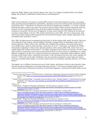 11
(Calcutta), Dhaka, Jakarta, Lagos, Karachi, Buenos Aires, Cairo, Los Angelos-Long Beach-Santa Ana, Manila,
Beijing, Rio de Janeiro, Osaka-Kobe, Istanbul, Moscow,and Guangzhou.76
History
Urban centers today play a strong role in creating GDP growth for national and regional economies, encouraging
trade, generating jobs and employment opportunities, organizing resources for national growth, and producing more
goods and services.77 Urbanization has been the result of massive displacement, immediate or over time, of people
and their movement towards a city center. The reasons for this movement include economic opportunity in the city,
desire for security not guaranteed by living off the land, political instability, and social change, which can all
contribute to city growth. The first wave of migrations to urban centers started in 1750, followed by the industrial
revolution in Great Britain in the late 1790s and the United States in early 1800s. The rate of urban growth, while
still strong in the developed world, has tapered off as the Second Wave began, which is largely taking place in the
developing world, especially in Africa.78
Since 1980, the highest growth in population has taken place in the developing world, mainly focused in Africa and
Asia, followed by Latin America and the Caribbean. Internally, the largest driver of urbanization is the result of
internal migrations to larger urban centers. Mortality rates worldwide have declined, causing the median age in
every Member State, except for India and China, to drop from 30 to 24.79 Furthermore, according to the UNFPA,
most people are migrating to urban centers, driven by promises of jobs, better quality of life, and, in some cases,
seeking refuge from violence and insecurity.80 The inflow of refugees, both economic and war-time, has also caused
urban centers to swell at paces unseen since the Second World War.81 In this second wave, globalization is a critical
difference compared to the first wave, because the advances in information technologies,modern medicine, and the
lowering of trade barriers allows corporations and workers to take advantage ofresources more easily, regardless of
location.82 While cities are the main beneficiaries, they do not produce enough jobs to attract larger investments
necessary to tap major global markets, nor do jobs spread evenly across all groups,excluding minorities and women
largely.83
This migrant wave is different from previous ones in North America and Europe in that the scale of growth is larger
and more fast-paced, taking place over decades rather than centuries.84 Two factors are aggravating the current
strains on urban centers:international restrictions on international migrations, and advances in public health services
76
"World Urbanization Prospects:The2005 Revision," United Nations, Department of Economic and Social Affairs, Population
Division, 2006, http://www.un.org/esa/population/publications/WUP2005/2005WUP_FS7.pdf (accessed June 15,
2015).
77
Camaren Peter and Mark Swilling, “Sustainable, Resource Efficient Cities - Making it Happen!,”United Nations Environment
Programme, 2012, http://www.unep.org/urban_environment/PDFs/SustainableResourceEfficientCities.pdf (accessed
May 18, 2015).
78
Ibid, p. 10.
79
Joseph Chaime, “Mega-Cities, Mortality and Migration,” Inter Press Service, February 25, 2015,
http://www.ipsnews.net/2015/02/analysis-mega-cities-mortality-and-migration-a-snapshot-of-post-u-n-world-
population/(accessed May 18, 2015).
80
“Stateof World Population 2007: Unleashing the Potentialof Urban Growth Report,”UNFPA, 2007,
https://www.google.com/url?sa=t&rct=j&q=&esrc=s&source=web&cd=1&ved=0CB4QFjAAahUKEwjzt-
qg6rbHAhUHWh4KHdZBBLA&url=https%3A%2F%2Fwww.unfpa.org%2Fsites%2Fdefault%2Ffiles%2Fpub-
pdf%2F695_filename_sowp2007_eng.pdf&ei=ZljVVfNsh7R51oORgAs&usg=AFQjCNFzkHX6jYRiQueBeaMQYop
BJUSj3Q&bvm=bv.99804247,d.dmo&cad=rja (accessed May 18, 2015).
81
Joseph Chaime, “Mega-Cities, Mortality and Migration,” Inter Press Service, February 25, 2015,
http://www.ipsnews.net/2015/02/analysis-mega-cities-mortality-and-migration-a-snapshot-of-post-u-n-world-
population/(accessed May 18, 2015).
82
“Stateof World Population 2007: Unleashing the Potentialof Urban Growth Report,”UNFPA, 2007,
https://www.google.com/url?sa=t&rct=j&q=&esrc=s&source=web&cd=1&ved=0CB4QFjAAahUKEwjzt-
qg6rbHAhUHWh4KHdZBBLA&url=https%3A%2F%2Fwww.unfpa.org%2Fsites%2Fdefault%2Ffiles%2Fpub-
pdf%2F695_filename_sowp2007_eng.pdf&ei=ZljVVfNsh7R51oORgAs&usg=AFQjCNFzkHX6jYRiQueBeaMQYop
BJUSj3Q&bvm=bv.99804247,d.dmo&cad=rja (accessed May 18, 2015) p. 8.
83
Ibid, p. 8.
84
Ibid, p. 3.
 