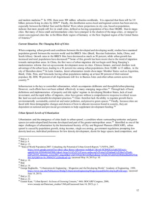 12
and modern medicine.85 In 1950, there were 309 million urbanites worldwide. It is expected that there will be 3.9
billion persons living in cities by 2030.86 Finally, the distribution across local and regional centers has been uneven,
especially between the Global East and the Global West,where projections in city size, based on population,
indicate that more people will live in small cities, defined as having a population of less than 100,000, than in mega-
cities. But many of these small and intermediate cities have emerged in the shadowof the mega-cities, or merged to
create sura-regional cities like in the Rhine-Ruhr region of Germany or the New England region of the United States
of America.87
Current Situation: The Changing Role of Cities
When comparing urban growth and conditions between the developed and developing world, studies have examined
population growth between the western world and the BRICS bloc (Brazil, Russian Federation, India, China, and
South Africa). Growth rates in the BRICS bloc have decreased as much as 50 percent, while urban growth has
increased and rural populations have decreased.88 Some of this growth has been recent due to the trend of migration
towards metropolitan areas. In China, the first wave of urban migration did not begin until Deng Xiaoping’s
modernization reforms that set-up economic development zones in cities. Chinese farmers and rural dwellers took
advantage of the urban boon, leading to a 56 percent rise among urban populations,from 32,000 to 13 million, in the
city of Shenzhen alone.89 In Latin America, latent urbanization trends showmajor Member States such as Argentina,
Brazil, Chile, Peru, and Venezuela having urban populations making up at least 80 percent of their national
populace. By 2030, 90 percent of all Argentineans will live in Buenos Aires and other urban centers across the
country.90
Infrastructure is the key to controlled urbanization, which accompanies deliberate and thoughtfulurban planning.
However, such efforts have not been utilized effectively in many emerging mega-cities.91 Through lack of basic
definitions and implementation of property and title rights’ regimes in developing Member States, lack of road
investment, and the rapid influx of migrants, cities have grown without a comprehensive response to critical issues
like land use and sustainable development practices.92 Cities therefore lack the ability to regulate growth that is
environmentally sustainable,control air and water pollution, and preserve green spaces.93 Finally, because cities are
faced with these demographic changes and choices of how to allocate resources found in scarcity, they are
dependent on national and provincial governments to help supplement development funding.94
Urban Sprawl: Levels of Urbanization
Urbanization and the emergence of cities leads to urban sprawl, a condition where surrounding territories and green
spaces (or undeveloped land) become developed and part of the greater metropolitan areas.95 Identified as one of the
major challenges of urbanization by the International Society of City and Regional Planners (ISOCARP), urban
sprawl is caused by population growth, rising incomes, single use zoning, government regulations prompting low
density land use, individual preferences for low density development, desire for large spaces,land competition, and
85
Ibid, p. 3.
86
Ibid, p. 4.
87
Ibid, p. 13.
88
“Stateof World Population 2007: Unleashing the Potentialof Urban Growth Report,”UNFPA, 2007,
https://www.google.com/url?sa=t&rct=j&q=&esrc=s&source=web&cd=1&ved=0CB4QFjAAahUKEwjzt-
qg6rbHAhUHWh4KHdZBBLA&url=https%3A%2F%2Fwww.unfpa.org%2Fsites%2Fdefault%2Ffiles%2Fpub-
pdf%2F695_filename_sowp2007_eng.pdf&ei=ZljVVfNsh7R51oORgAs&usg=AFQjCNFzkHX6jYRiQueBeaMQYop
BJUSj3Q&bvm=bv.99804247,d.dmo&cad=rja (accessed May 18, 2015) p. 10.
89
Ibid, p. 10.
90
Ibid.
91
Ibid, p. 14.
92
George Bugliarello, “Urbanization & Engineering : Megacities and theDeveloping World,” Academy of Engineering, 1999,
https://www.nae.edu/Publications/Bridge/UrbanizationEngineering/MegacitiesandtheDevelopingWorld.aspx (accessed
June 14, 2015).
93
Ibid, p. 22.
94
Ibid, p. 22.
95
Guneet Kaar, “Urban Sprawl: An Issue of Growing Concern,” 44th ISOCARP Congress, 2008,
www.isocarp.net/Data/case_studies/1360.pdf (accessed June 14, 2015), p. 1.
 