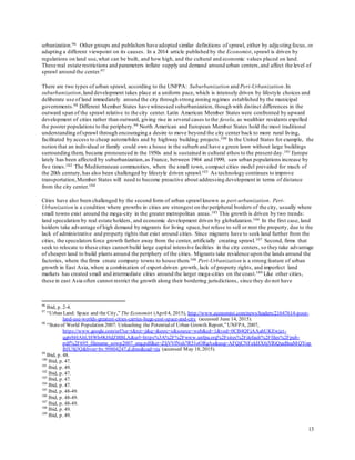 13
urbanization.96 Other groups and publishers have adopted similar definitions of sprawl, either by adjusting focus, or
adapting a different viewpoint on its causes. In a 2014 article published by the Economist, sprawl is driven by
regulations on land use,what can be built, and how high, and the cultural and economic values placed on land.
These real estate restrictions and parameters inflate supply and demand around urban centers,and affect the level of
sprawl around the center.97
There are two types of urban sprawl, according to the UNFPA: Suburbanization and Peri-Urbanization.In
suburbanization,land development takes place at a uniform pace, which is intensely driven by lifestyle choices and
deliberate use of land immediately around the city through strong zoning regimes established by the municipal
governments.98 Different Member States have witnessed suburbanization, though with distinct differences in the
outward span of the sprawl relative to the city center. Latin American Member States were confronted by upward
development of cities rather than outward, giving rise in several cases to the favela, as wealthier residents expelled
the poorer populations to the periphery.99 North American and European Member States hold the most traditional
understanding ofsprawl through encouraging a desire to move beyond the city center back to more rural living,
facilitated by access to cheap automobiles and by highway building projects.100 In the United States for example, the
notion that an individual or family could own a house in the suburb and have a green lawn without large buildings
surrounding them, became pronounced in the 1950s and is sustained in cultural ethos to the present day.101 Europe
lately has been affected by suburbanization,as France, between 1964 and 1999, saw urban populations increase by
five times.102 The Mediterranean communities, where the small town, compact cities model prevailed for much of
the 20th century,has also been challenged by lifestyle driven sprawl.103 As technology continues to improve
transportation,Member States will need to become proactive about addressing development in terms of distance
from the city center.104
Cities have also been challenged by the second form of urban sprawl known as peri-urbanization. Peri-
Urbanization is a condition where growths in cities are strongest on the peripheral borders of the city, usually where
small towns exist around the mega-city in the greater metropolitan areas.105 This growth is driven by two trends:
land speculation by real estate holders, and economic development driven by globalization.106 In the first case, land
holders take advantage of high demand by migrants for living space,but refuse to sell or rent the property, due to the
lack of administrative and property rights that exist around cities. Since migrants have to seek land further from the
cities, the speculators force growth farther away from the center, artificially creating sprawl.107 Second, firms that
seek to relocate to these cities cannot build large capital intensive facilities in the city centers, so they take advantage
of cheaper land to build plants around the periphery of the cities. Migrants take residence upon the lands around the
factories, where the firms create company towns to house them.108 Peri-Urbanization is a strong feature of urban
growth in East Asia, where a combination of export-driven growth, lack of property rights, and imperfect land
markets has created small and intermediate cities around the larger mega-cities on the coast.109 Like other cities,
these in east Asia often cannot restrict the growth along their bordering jurisdictions, since they do not have
96
Ibid, p. 2-4.
97
“Urban Land: Space and the City,” The Economist (April4, 2015), http://www.economist.com/news/leaders/21647614-poor-
land-use-worlds-greatest-cities-carries-huge-cost-space-and-city (accessed June 14, 2015).
98
“Stateof World Population 2007: Unleashing the Potentialof Urban Growth Report,”UNFPA, 2007,
https://www.google.com/url?sa=t&rct=j&q=&esrc=s&source=web&cd=1&ved=0CB4QFjAAahUKEwjzt-
qg6rbHAhUHWh4KHdZBBLA&url=https%3A%2F%2Fwww.unfpa.org%2Fsites%2Fdefault%2Ffiles%2Fpub-
pdf%2F695_filename_sowp2007_eng.pdf&ei=ZljVVfNsh7R51oORgAs&usg=AFQjCNFzkHX6jYRiQueBeaMQYop
BJUSj3Q&bvm=bv.99804247,d.dmo&cad=rja (accessed May 18, 2015).
99
Ibid, p. 48.
100
Ibid, p. 47.
101
Ibid, p. 49.
102
Ibid, p. 47.
103
Ibid, p. 47.
104
Ibid, p. 47.
105
Ibid, p. 48-49.
106
Ibid, p. 48-49.
107
Ibid, p. 48-49.
108
Ibid, p. 49.
109
Ibid, p. 49.
 