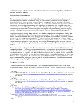 14
administrative or legal authority to control land, and often suffer from environmental degradation in the form of
water and air pollution as a result.110
Sustainability and Climate Change
This newest cycle of urbanization can also be described as a new process ofindustrialization, where economic
growth is no longer localized in any particular region, but connected with regional and national networks.111
Resource restraints are one of the central features of this new urban growth. Growth, according to the United
Nations Human Resettlements Programme (UN HABITAT), is not just measured in the total population or the rate
of population growth, but also in consumption rates of resources,including land, food, water, electricity, and
nonrenewable resources.112 Rising incomes have contributed to expanding consumption and ecological footprints,
since higher disposable incomes contribute to increased consumption. Cities consume up to 80 percent of global
materials, including natural energy resources,while producing 75 percent of the ecological footprint globally.113
The Intergovernmental Panel on Climate Change (IPCC) indicated challenges exist, related directly to cities as a
result of the variable climatic effects of anthropogenic climate change.114 Rising energy demands coupled with
inability to increase supply will mean higher electricity costs,resulting in lower availability in electricity and fewer
resources to invest in energy generation capacity.115 Furthermore, coastalcities, such as Der es Saleem and Los
Angeles will become increasingly vulnerable to such threats as rising sea levels, changing wind patterns,water table
changes,and intense storm activity from hurricanes and cyclones. Non-traditional threats,such as increased soil
erosion and salinity, will threaten agricultural production, leading to fewer jobs and increased migration to cities and
slums.116
Development practices and organization of urban centers impact the ecological footprint and the microclimates of
cities across the world.117 According to the International County/City Management Association,many developing
states have looked to American models for city management, even while American cities have been slow to adopt
sustainability practices.118 Cities like New Delhi and Johannesburg suffer from air pollution because both have not
invested in public transit to offset growing motorization, a characteristic of outward urbanization at the heart of the
American model. City planners in the US have adopted sustainable practices which are being implemented slowly
through new zoning codes and building practices; however, these practices are often not being imitated abroad in
cities with large slums, including Rio de Janeiro.119
Demographic Inequality
Cities have been considered throughout history as a place of opportunity for poor people to find access to jobs,
services, and community that can support a new and improved lifestyle. For those who cannot obtain a piece of land
110
Ibid, p. 49.
111
Camaren Peter and Mark Swilling, “Sustainable, Resource Efficient Cities - Making it Happen!,”United Nations Environment
Programme, 2012, http://www.unep.org/urban_environment/PDFs/SustainableResourceEfficientCities.pdf (accessed
May 18, 2015).
112
Ibid, p. 10.
113
Ibid, p. 12.
114
Camaren Peter and Mark Swilling, “Sustainable, Resource Efficient Cities - Making it Happen!,”United Nations Environment
Programme, 2012, http://www.unep.org/urban_environment/PDFs/SustainableResourceEfficientCities.pdf (accessed
May 18, 2015), p. 12.
115
Ibid.
116
Ibid, p. 12-13.
117
“Stateof World Population 2007: Unleashing the Potentialof Urban Growth Report,”UNFPA, 2007,
https://www.google.com/url?sa=t&rct=j&q=&esrc=s&source=web&cd=1&ved=0CB4QFjAAahUKEwjzt-
qg6rbHAhUHWh4KHdZBBLA&url=https%3A%2F%2Fwww.unfpa.org%2Fsites%2Fdefault%2Ffiles%2Fpub-
pdf%2F695_filename_sowp2007_eng.pdf&ei=ZljVVfNsh7R51oORgAs&usg=AFQjCNFzkHX6jYRiQueBeaMQYop
BJUSj3Q&bvm=bv.99804247,d.dmo&cad=rja (accessed May 18, 2015), p. 43.
118
Rafal Hejne, "Megacities: Lessons in Sustainability," ICMA International, March 23, 2012,
http://icma.org/en/international/resources/insights/Article/101939/Megacities_Lessons_in_Sustainability (accessed
June 17, 2015).
119
Ibid.
 