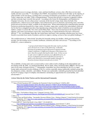 15
with adequate access to sewage, electricity, water, and basic healthcare services,cities offer these services more
readily and more accessibly.120 According to the UNFPA, the population of urban poor will make up the majority of
urban dwellers in the near future, a problem that is not being considered by governments or most urban planners.121
Today’s mega-cities are called “Cities of Disappointment,” because their growth is a reaction to migration policies
and lack economic logic to justify their growth. According to the Center for Demographics and Population at
Chapman University, the new urban centers’ economic divide has led to large slums where the bulk of the
population live, without access to job markets, basic infrastructure access to electricity and running water, and other
goods and services that are widely available in developed states. Where industrial growth in manufacturing attracted
businesses,producing cheap jobs for a large variety of workers, mega-cities outside of the industrialized world and
the Far East have struggled to provide a base manufacturing industry from which to build the service and financial
markets common in centers like New York and the Rhine-Ruhr. These cities become beacons for hopeful rural
migrants, and create concentrations of poorwho cannot find jobs to support themselves beyond a subsistence
lifestyle.122 Yet, even Member States like the United States and France, with sprawling suburban areas,have been
forced to reconsider basic needs of residents,and how to improve existing services to face new global challenges.123
The condition known as “urban divide” describes the inequality among city dwellers, which goes beyond real
incomes, but also includes access to shelter, healthcare, sanitation,and other vital services.124 According to UN-
HABITAT, a slum is defined as:
“a group of individuals living under the same roof in an urban
area who lack one or more of the following:1) Durable
housing of a permanent nature that protects against extreme
climate conditions,2) Sufficient living space which means not
more than three people sharing the same room, 3) Easy access
to safe waterin sufficient amounts at an affordable price, 4)
Access to adequate sanitation in the form of a private or
public toilet shared by a reasonable number of people, 5)
Security of tenure that prevents forced evictions.”125
The availability of clean water and a systemto deliver water safely is both a challenge in the industrialized and
developing world. By 2030, it is predicted that Brazil, Russia, India, China, and South Africa (BRICS) will face the
most severe water shortage in history.126 Demographic inequalities have been identified by the UN as a major
human rights and growth security challenge of the 21st century,especially among traditionally excluded groups like
the urban poor, women, minorities, and children. Women are a particularly vulnerable group that has been identified
by the UN as being a target of workplace discrimination and lacking in opportunities for social mobility and
advancement.127
Actions Taken by the United Nations and the International Community
120
“Stateof World Population 2007: Unleashing the Potentialof Urban Growth Report,”UNFPA, 2007,
https://www.google.com/url?sa=t&rct=j&q=&esrc=s&source=web&cd=1&ved=0CB4QFjAAahUKEwjzt-
qg6rbHAhUHWh4KHdZBBLA&url=https%3A%2F%2Fwww.unfpa.org%2Fsites%2Fdefault%2Ffiles%2Fpub-
pdf%2F695_filename_sowp2007_eng.pdf&ei=ZljVVfNsh7R51oORgAs&usg=AFQjCNFzkHX6jYRiQueBeaMQYop
BJUSj3Q&bvm=bv.99804247,d.dmo&cad=rja (accessed May 18, 2015).
121
Ibid.
122
Joel Kotkin, “TheProblem of Mega Cities,” Chapman University, 2014,
http://www.chapman.edu/wilkinson/_files/MegaCitiesUPDATED%20VERSION.pdf (accessed June 17, 2015).
123
Ibid, p. 16.
124
Camaren Peter and Mark Swilling, “Sustainable, Resource Efficient Cities - Making it Happen!,”United Nations Environment
Programme, 2012, http://www.unep.org/urban_environment/PDFs/SustainableResourceEfficientCities.pdf (accessed
May 18, 2015), p. 13-14.
125
UN-HABITAT, “Stateof theWorld’s Cities 2006/7,” UN-HABITAT,
http://unhabitat.org/?wpdmact=process&did=OTAyLmhvdGxpbms= (accessed June 17, 2015).
126
Camaren Peter and Mark Swilling, “Sustainable, Resource Efficient Cities - Making it Happen!,”United Nations Environment
Programme, 2012, http://www.unep.org/urban_environment/PDFs/SustainableResourceEfficientCities.pdf (accessed
May 18, 2015), p. 17
127
Ibid, p. 19.
 