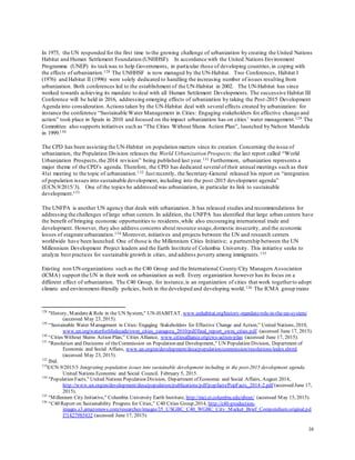 16
In 1975, the UN responded for the first time to the growing challenge of urbanization by creating the United Nations
Habitat and Human Settlement Foundation (UNHHSF). In accordance with the United Nations Environment
Programme (UNEP) its taskwas to help Governments, in particular those of developing countries,in coping with
the effects of urbanization.128 The UNHHSF is now managed by the UN-Habitat. Two Conferences, Habitat I
(1976) and Habitat II (1996) were solely dedicated to handling the increasing number of issues resulting from
urbanization. Both conferences led to the establishment of the UN-Habitat in 2002. The UN-Habitat has since
worked towards achieving its mandate to deal with all Human Settlement Developments. The successive Habitat III
Conference will be held in 2016, addressing emerging effects of urbanization by taking the Post-2015 Development
Agenda into consideration. Actions taken by the UN-Habitat deal with several effects created by urbanization: for
instance the conference “Sustainable Water Management in Cities: Engaging stakeholders for effective change and
action” took place in Spain in 2010 and focused on the impact urbanization has on cities’ water management.129 The
Committee also supports initiatives such as “The Cities Without Slums Action Plan”, launched by Nelson Mandela
in 1999.130
The CPD has been assisting the UN-Habitat on population matters since its creation. Concerning the issue of
urbanization, the Population Division releases the World Urbanization Prospects; the last report called “World
Urbanization Prospects,the 2014 revision” being published last year.131 Furthermore, urbanization represents a
major theme of the CPD’s agenda. Therefore, the CPD has dedicated several of their annual meetings such as their
41st meeting to the topic of urbanization.132 Just recently, the Secretary-General released his report on “integration
of population issues into sustainable development, including into the post-2015 development agenda”
(E/CN.9/2015/3). One of the topics he addressed was urbanization, in particular its link to sustainable
development.133
The UNFPA is another UN agency that deals with urbanization. It has released studies and recommendations for
addressing the challenges of large urban centers. In addition, the UNFPA has identified that large urban centers have
the benefit of bringing economic opportunities to residents,while also encouraging international trade and
development. However, they also address concerns about resource usage,domestic insecurity, and the economic
losses of stagnate urbanization.134 Moreover, initiatives and projects between the UN and research centers
worldwide have been launched. One of those is the Millennium Cities Initiative; a partnership between the UN
Millennium Development Project leaders and the Earth Institute of Columbia University. This initiative seeks to
analyze best practices for sustainable growth in cities, and address poverty among immigrants.135
Existing non UN-organizations such as the C40 Group and the International County/City Managers Association
(ICMA) support the UN in their work on urbanization as well. Every organization however has its focus on a
different effect of urbanization. The C40 Group, for instance,is an organization of cities that work togetherto adopt
climate and environment-friendly policies, both in the developed and developing world.136 The ICMA group trains
128
"History, Mandate&Role in the UN System," UN-HABITAT, www.unhabitat.org/history-mandate-role-in-the-un-system/
(accessed May 23, 2015).
129
“Sustainable Water Management in Cities: Engaging Stakeholders for Effective Change and Action,” United Nations, 2010,
www.un.org/waterforlifedecade/swm_cities_zaragoza_2010/pdf/final_report_swm_cities.pdf (accessed June 17, 2015).
130
“Cities Without Slums Action Plan,” Cities Alliance, www.citiesalliance.org/cws-action-plan (accessed June 17, 2015).
131
"Resolution and Decisions of theCommission on Population and Development," UN Population Division, Department of
Economic and Social Affairs, www.un.org/en/development/desa/population/commission/resolutions/index.shtml
(accessed May 23, 2015).
132
Ibid.
133
E/CN.9/2015/3 Integrating population issues into sustainable development including in the post-2015 development agenda.
United Nations Economic and Social Council. February 5, 2015.
134
"Population Facts," United Nations Population Division, Department of Economic and Social Affairs, August 2014,
http://www.un.org/en/development/desa/population/publications/pdf/popfacts/PopFacts_2014-2.pdf (accessed June 17,
2015).
135
"Millenium City Initiative," Columbia University Earth Institute, http://mci.ei.columbia.edu/about/ (accessed May 15, 2015).
136
“C40 Report on Sustainability Progress for Cities,” C40 Cities Group,2014, http://c40-production-
images.s3.amazonaws.com/researches/images/35_USGBC_C40_WGBC_City_Market_Brief_Compendium.original.pd
f?1427985432 (accessed June 17, 2015).
 