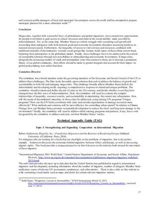 17
and connects public managers of local and municipal Governments across the world and has attempted to prepare
municipal planners for a more urbanized world.137
Conclusion
Mega-cities, togetherwith a powerful force of globalization and global migrations, have created new opportunities
for people everywhere to gain access to critical resources and share in the social mobility made possible by
industrialization. Yet, at the same time, Member States as a whole struggle with sustaining such growth and
reconciling their emergence with both national goals and economic investments that place increasing burdens on
national resource pools. Furthermore, the inequality of access to vital services and resources,combined with
traditional attitudes of discrimination towards social groups like women, holds many of these urban centers back,
hindering their participation in the globalized market. Finally, these challenges have to be addressed in the context
of sustainable solutions through new possibilities in urban planning and economic investments. If mega-cities,
alongside the increasing number of small and intermediate cities that connect to them, are to become a permanent
fixture of our global community, then efforts should be made to greater integrate and account for their impact on
global policymaking now rather than later.
Committee Directive
The committee has a broad mandate under the governing mandates of the Economic and Social Council of the UN to
address these challenges.The Dias looks favorably upon solutions that seek to address the balance of growth and
sustainability in both old and emerging mega-cities. This challenge broadly affects Member States both in the
industrialized and developing world, requiring a comprehensive response to shared and unique problems. The
committee should evaluate and define the role of cities in the 21st century, and decide whether or not they have
changed since the first wave of industrialization. Next, the committee will need to evaluate the complex
relationships of inequality, resource scarcity, and sustainability in maintaining the current rate urbanization. How
will the needs of discriminated minorities in these cities be addressed, using existing UN programs? Unique
programs? How can the UN better coordinate with cities and outside organizations to manage resources more
effectively? What methods and solutions will be most effective for controlling urban sprawl? In relation to Climate
Change, how can Member States promote sustainable development to reduce the short- and long-term damage to the
environment? Finally, the committee will need to address which existing programs and partners, if any, have a role
designated by the committee to address and carry out their Member States’ wishes.
Technical Appendix Guide (TAG)
Topic I: Strengthening and Expanding Cooperation on International Migration
Ruben Andersson,Illegality,Inc.: Clandestine Migration and the Business of Bordering Europe (Oakland:
University of California Press,2014).
For delegates who are looking for a book that can shed light on the problems of migration, this is the perfect
example. Andersson discusses the economics behind migration between Africa and Europe, as well as discussing
migrant rights. This book provides a unique perspective in that it focuses on the industry built around the movement
of these migrants.
"International Migration 2013 Wall Chart," United Nations Department of Economic and Social Affairs, Population
Division, http://www.un.org/en/development/desa/population/publications/migration/migration-wallchart-
2013.shtml.
The wall chart provides the most up to date data that the United Nations has published in regard to international
migration and development, including information about the number of migrants, number of refugees, Member State
ratification status ofrelevant UN instruments, remittances, and othermetrics. There is also a link on this website to
a file containing visual media such as maps and charts for certain relevant migration metrics.
137
Rafal Hejne, "Megacities: Lessons in Sustainability," ICMA International, March 23, 2012,
http://icma.org/en/international/resources/insights/Article/101939/Megacities_Lessons_in_Sustainability (accessed
June 17, 2015).
 