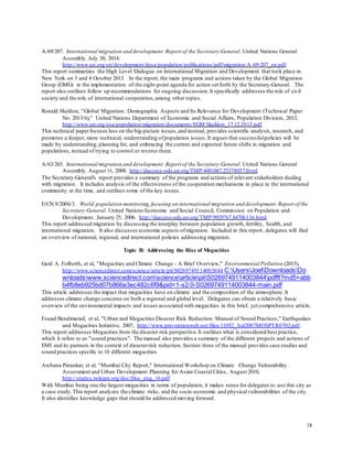 18
A/69/207. International migration and development:Report of the Secretary-General. United Nations General
Assembly. July 30, 2014.
http://www.un.org/en/development/desa/population/publications/pdf/migration/A-69-207_en.pdf.
This report summarizes the High Level Dialogue on International Migration and Development that took place in
New York on 3 and 4 October 2013. In the report, the main programs and actions taken by the Global Migration
Group (GMG) in the implementation of the eight-point agenda for action set forth by the Secretary-General. The
report also outlines follow up recommendations for ongoing discussion.It specifically addresses the role of civil
society and the role of international cooperation,among other topics.
Ronald Skeldon, "Global Migration: Demographic Aspects and Its Relevance for Development (Technical Paper
No. 2013/6)," United Nations Department of Economic and Social Affairs, Population Division, 2013,
http://www.un.org/esa/population/migration/documents/EGM.Skeldon_17.12.2013.pdf
This technical paperfocuses less on the big-picture issues,and instead, provides scientific analysis, research, and
promotes a deeper, more technical, understanding ofpopulation issues.It argues that successfulpolicies will be
made by understanding, planning for, and embracing the current and expected future shifts in migration and
populations,instead of trying to control or reverse them.
A/63/265. International migration and development:Report of the Secretary-General. United Nations General
Assembly. August 11, 2008. http://daccess-ods.un.org/TMP/4481867.25378037.html.
The Secretary-General's report provides a summary of the programs and actions of relevant stakeholders dealing
with migration. It includes analysis of the effectiveness of the cooperation mechanisms in place in the international
community at the time, and outlines some of the key issues.
E/CN.9/2006/3. World population monitoring,focusing on international migration and development:Report of the
Secretary-General. United Nations Economic and Social Council, Commission on Population and
Development. January 25, 2006. http://daccess-ods.un.org/TMP/9929767.84706116.html.
This report addressed migration by discussing the interplay between population growth, fertility, health, and
international migration. It also discusses economic aspects ofmigration. Included in this report, delegates will find
an overview of national, regional, and international policies addressing migration.
Topic II: Addressing the Rise of Megacities
Gerd A. Folberth, et al, "Megacities and Climate Change - A Brief Overview," Environmental Pollution (2015),
http://www.sciencedirect.com/science/article/pii/S0269749114003844.C:UsersJoelDownloadsDo
wnloadswww.sciencedirect.comsciencearticlepiiS0269749114003844pdfft?md5=abb
b4fb8eb925bd07b866e3ec482c6f9&pid=1-s2.0-S0269749114003844-main.pdf
This article addresses the impact that megacities have on climate and the composition of the atmosphere. It
addresses climate change concerns on both a regional and global level. Delegates can obtain a relatively basic
overview of the environmental impacts and issues associated with megacities in this brief, yet comprehensive article.
Fouad Bendimerad, et al, "Urban and Megacities Disaster Risk Reduction: Manual of Sound Practices," Earthquakes
and Megacities Initiative, 2007, http://www.preventionweb.net/files/11052_3cd2007MOSPTR0702.pdf.
This report addresses Megacities from the disaster risk perspective.It outlines what is considered best practice,
which it refers to as "sound practices". The manual also provides a summary of the different projects and actions of
EMI and its partners in the context of disasterrisk reduction. Section three of the manual provides case studies and
sound practices specific to 10 different megacities.
Archana Patankar, et al, "Mumbai City Report," International Workshop on Climate Change Vulnerability
Assessment and Urban Development Planning for Asian Coastal Cities, August 2010,
http://startcc.iwlearn.org/doc/Doc_eng_16.pdf
With Mumbai being one the largest megacities in terms of population, it makes sense for delegates to use this city as
a case study.This report analyzes the climate risks, and the socio-economic and physical vulnerabilities of the city.
It also identifies knowledge gaps that should be addressed moving forward.
 