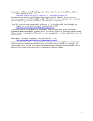 19
Margaret Shaw and Vivien Carli, "Pratical Approaches to Urban Crime Prevention," United Nations Office on
Drugs and Crime (UNODC), 2011,
http://www.unrol.org/files/Practical_Approaches_to_Urban_Crime_Prevention.pdf .
This document compiled by the United Nations Office on Drugs and Crime highlights the issues megacities
encounterregarding crime, and offers tangible examples of how crime can successfully be prevented in megacities
when urban planners, governments,police forces, and civil society all work together.
"Global Environmental Health: Research Gaps and Barriers for Providing Sustainable Water, Sanitation, and
Hygiene Services: Workshop Summary," Institute of Medicine (US),
http://www.ncbi.nlm.nih.gov/books/NBK50761/?report=reader
Delegates can obtain an understanding of the environmental health (especially water security) concerns by
reviewing this workshop publication. It outlines some of the challenges and need for improvement within this topic.
It focuses on water stressed regions,which tend to be located near megacities, providing specific data to back up the
assertions made.
Susan Hassler, "Engineering the Megacity," IEEE Spectrum, May 31, 2007,
http://spectrum.ieee.org/telecom/security/engineering-the-megacity.
Delegates should use this article as a starting point in researching the influence and applications of technology for
addressing the unique challenges faced by mega-cities. It specifically looks at five mega-cities (Shanghai, Sao
Paolo, Mumbai, Tokyo, and New York) and the innovative solutions that these cities have engineered in order to
address problems such as transportation,energy,natural disaster,crime, and pollution.
 