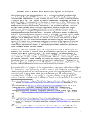 2
Committee History of the United Nations Commission for Population and Development
A Population Commission was founded on 3 October 1946 by the Economic and Social Council (ECOSOC)
under the Council’s Resolution E/49/128.1 The commission met biennially until it started meeting annually in
December of 1994, at which time the body was renamed as the United Nations "Commission for Population and
Development" (CPD).2 The CPD is a branch of the Population Division within The Department of Economic and
Social Affairs (DESA).3 The Population Division functions as the secretariat for the CPD.4 The Commission was
initially established for the sole purpose of integrating international action and monitoring the implementation of
the International Conference on Population and Development's (ICPD) Programme of Action but has evolved,
and now it studies,reports and evaluates progress on the following actions areas under its current mandate:
population issues and trends,integrating population and development strategies,population and related
development programs, assisting developing Member States experiencing economic transitions, and providing
advice regarding population development assistance.5 Additionally, the Commission provides recommendations
to ECOSOC Member States on actions necessary or important for furthering key development priorities related to
population development, such as sustainability, education, and healthcare.6 The CPD is mandated to follow-up on
the progress of the ICPD Programme of Action, and therefore, its work has been mainly influenced by this key
document and meets once a year to discuss relevant topics to the Programme of Action.7 During its annual
sessions,the CPD reports on the current progress made on the implementation of the Programme of Action, and
offers suggestions on newinitiatives and areas that need further improvement. Additionally, the Commission
oversees changes in population and its impact on certain demographic segments,and addresses specific themes
such as international migration and family planning.8
Over time, the Commission's mandate has evolved to fit changing international needs. In 1999, five years after
the initiation of the Programme of Action, the General Assembly adopted in their twenty-first special session of
the United Nations General Assembly, the ICPD + 5 Key Actions Document.9 This Document included an
assessment ofthe progress made since 1994. In 2014, 20 years after the ICPD Conference in Cairo, the ICPD
beyond 2014 Global Report was adopted by a special session ofthe UN General Assembly.10 Using the collected
data since 1994, the program’s original framework was reaffirmed and expanded. This updated report focuses on
the challenges that growing inequality poses worldwide, especially for youth and women.11 The groundwork for
this report was done during the 47th Session of the CPD titled “Assessment of the Status of Implementation of the
Programme of Action of the International Conference on Population and Development.”12
Reports such as Adolescent Fertility since the International Conference on Population and Development (ICPD) in
Cairo demonstrate the work of the Commission in its efforts to meet the needs of the growing adolescent youth
population, which has manifested various challenges and opportunities in international policymaking.12 These types
of reports help guide the actions taken to address such issues.Furthermore, the CPD has been proactive in
cooperating with other UN bodies on issues related to the environment and climate change.Like all otherUN
bodies,the Commission is working towards the full fruition of the goals set out through the Rio+20 Convention held
1
"Commission on Population and Development," United Nations Department of Economic and Social Affairs Population
Division, http://www.un.org/en/development/desa/population/commission/index.shtml (accessed May 24, 2015).
2
Ibid.
3
"Secretariat," United Nations, http://www.un.org/en/sections/about-un/secretariat/index.html (accessed June 10, 2015)
4
" Branches and Sections," United Nations Department of Economic and Social Affairs Population Division,
http://www.un.org/en/development/desa/population/about/branch/index.shtml (accessed June 11, 2015).
5
"Commission on Population and Development," United Nations Department of Economic and Social Affairs Population
Division, http://www.un.org/en/development/desa/population/commission/index.shtml (accessed May 24, 2015).
6
Ibid.
7
Ibid.
8
Ibid.
9
“ICPD +5: Gains for Women DespiteOpposition,”Center for Reproductive Rights, October,
1999, http://www.reproductiverights.org/sites/default/files/documents/pub_bp_ICPD+5.pdf (accessed June 10, 2015)
10
"ICPD Beyond 2014," International Conference on Population and Development, http://icpdbeyond2014.org/ (accessed May
24, 2015) .
11
Ibid.
12
"Commission on Population and Development," United Nations Department of Economic and Social Affairs Population
Division, http://www.un.org/en/development/desa/population/commission/index.shtml (accessed May 24, 2015).
 