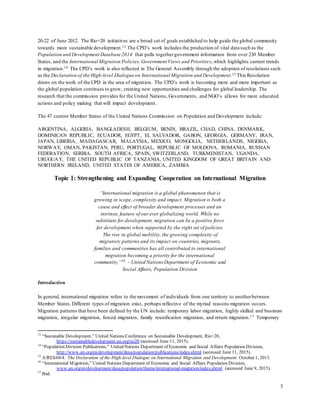 3
20-22 of June 2012. The Rio+20 initiatives are a broad set of goals established to help guide the global community
towards more sustainable development.13 The CPD’s work includes the production of vital data such as the
Population and Development Database 2014 that pulls togethergovernment information from over 230 Member
States, and the International Migration Policies:Government Views and Priorities, which highlights current trends
in migration.14 The CPD’s work is also reflected in The General Assembly through the adoption of resolutions such
as the Declaration of the High-level Dialogue on International Migration and Development.15 This Resolution
draws on the work of the CPD in the area of migration. The CPD’s work is becoming more and more important as
the global population continues to grow, creating new opportunities and challenges for global leadership. The
research that the commission provides for the United Nations, Governments, and NGO’s allows for more educated
actions and policy making that will impact development.
The 47 current Member States of the United Nations Commission on Population and Development include:
ARGENTINA, ALGERIA, BANGLADESH, BELGIUM, BENIN, BRAZIL, CHAD, CHINA, DENMARK,
DOMINICAN REPUBLIC, ECUADOR, EGYPT, EL SALVADOR, GABON, GEORGIA, GERMANY, IRAN,
JAPAN, LIBERIA, MADAGASCAR, MALAYSIA, MEXICO, MONGOLIA, NETHERLANDS, NIGERIA,
NORWAY, OMAN, PAKISTAN, PERU, PORTUGAL, REPUBLIC OF MOLDOVA, ROMANIA, RUSSIAN
FEDERATION, SERBIA, SOUTH AFRICA, SPAIN, SWITZERLAND, TURKMENISTAN, UGANDA,
URUGUAY, THE UNITED REPUBLIC OF TANZANIA, UNITED KINGDOM OF GREAT BRITAIN AND
NORTHERN IRELAND, UNITED STATES OF AMERICA, ZAMBIA
Topic : Strengthening and Expanding Cooperation on International Migration
“International migration is a global phenomenon that is
growing in scope, complexity and impact. Migration is both a
cause and effect of broader development processes and an
intrinsic feature of our ever globalizing world. While no
substitute for development, migration can be a positive force
for development when supported by the right set of policies.
The rise in global mobility, the growing complexity of
migratory patterns and its impact on countries, migrants,
families and communities has all contributed to international
migration becoming a priority for the international
community,”16
- United Nations Department of Economic and
Social Affairs, Population Division
Introduction
In general, international migration refers to the movement of individuals from one territory to anotherbetween
Member States. Different types of migration exist, perhaps reflective of the myriad reasons migration occurs.
Migration patterns that have been defined by the UN include: temporary labor migration, highly skilled and business
migration, irregular migration, forced migration, family reunification migration, and return migration.17 Temporary
13
“Sustanable Development,” United Nations Conference on Sustainable Development, Rio+20,
https://sustainabledevelopment.un.org/rio20 (accessed June 11, 2015).
14
"Population Division Publications," United Nations Department of Economic and Social Affairs Population Division,
http://www.un.org/en/development/desa/population/publications/index.shtml (accessed June 11, 2015).
15
A/RES/68/4. The Declaration of the High-level Dialogue on International Migration and Development. October 1, 2013.
16
“International Migration,” United Nations Department of Economic and Social Affairs Population Division,
www.un.org/en/development/desa/population/theme/international-migration/index.shtml (accessed June 9, 2015).
17
Ibid.
 