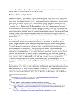 5
hours were clear violations of human rights: according to the report, migrant workers who were interviewed
expected to work 12 hour days with one day off every two weeks.27
Root Causes: Factors Leading to Migration
Myriad factors influence a person's decision to migrate, including economic reasons such as poverty and economic
hardships,and socio-political and environmental reasons such as political instability, environmental disasters,and
armed conflict. These are both reasons for leaving a Member State, and reasons for migrating to a new host Member
State. Factors that influence someone to leave a Member State are generally referred to as "push factors",while
factors that influence migration by drawing migrants to a particular host Member State are commonly referred to as
"pull factors",and it is important to note the distinction between the two types.28 Some examples of pull factors
include a demand for service jobs (and other jobs that typically are considered low-skill jobs), higher incomes, and
easier access to credit, insurance,and social welfare benefits.29 Environmental factors including climate change and
natural hazards certainly play a role, as they can contribute to food and water shortages or insecurity, pushing people
to migrate to an area where those resources are in less demand. Environmental factors can also be pull factors,
considering that people tend to migrate towards attractive areas such as mountains, sea side locations, and areas with
warmer climates.30
Looking at the big picture, it is also important to identify trends in the international community that have led to
increased migration, which include: globalization and technological advancement, the liberalization of labor
markets, increased frequency of internal armed conflict and general oppression by Member State governments
(particularly of marginalized or vulnerable populations),and an increasing frequency and severity of disasters.
Globalization has been catapulted forward thanks largely in part to technological advancement, particularly in the
areas of transportation and communication.31 Shorter travel times and increased access to easy,affordable
communication that does not require travel have both mitigated some very large burdens associated with migration,
making it easier overall. Globalization has led to increased integration of the world's economies, allowing for easier
transfer of funds across borders.The ability of migrants to send remittances to their Member State of origin has
therefore become much easier, and according to the Population Division of DESA's International Migration 2006
report, remittances in the year 2004 totaled 20 percent of the GDP in Member States, including Bosnia and
Herzegovina, Haiti, Jordan, Lesotho, the Republic of Moldova,and Tonga.32 Globalization has also led to an
increase in the wealth disparities between developing and developed Member States , anotherfactor that influences
migration.33
The liberalization of labor markets has contributed to increased migration due to an increase in the number of Free
Trade Agreements (FTAs) such as the North American Free Trade Agreement (NAFTA), the Central American Free
Trade Agreement (CAFTA), and the proposed Trans-Pacific Partnership (TPP). These agreements tend to benefit
corporations but seem to not benefit local communities and economies. For example, when NAFTA became
effective, more than 1.3 million farmers in Mexico went out of business,which is attributed to the fact that because
27
Ibid.
28
"Migration Push/Pull Factors," Lane Tech, May 10, 2015, http://lewishistoricalsociety.com/wiki2011/tiki-
read_article.php?articleId=28 (accessed July 15, 2015).
29
Ibid.
30
Ibid.
31
"An Age of Migration: Globalization and theRoot Causes of Migration," OneAmerica,
https://www.weareoneamerica.org/root-causes-migration-fact-sheet (accessed July 15, 2015).
32
"International Migration 2006," United Nations Depoartment of Economic and Social Affairs Population Division, March
2006, http://www.un.org/esa/population/publications/2006Migration_Chart/Migration2006.pdf (accessed July 15,
2015).
33
"An Age of Migration: Globalization and theRoot Causes of Migration," OneAmerica,
https://www.weareoneamerica.org/root-causes-migration-fact-sheet (accessed July 15, 2015).
 