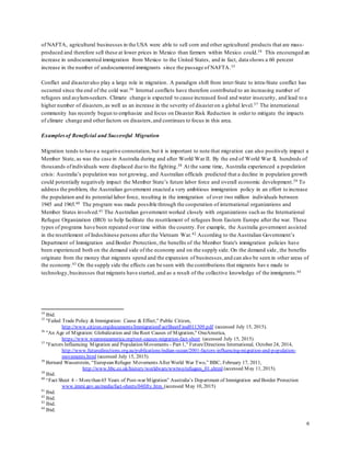 6
of NAFTA, agricultural businesses in the USA were able to sell corn and other agricultural products that are mass-
produced and therefore sell these at lower prices in Mexico than farmers within Mexico could.34 This encouraged an
increase in undocumented immigration from Mexico to the United States, and in fact, data shows a 60 percent
increase in the number of undocumented immigrants since the passage of NAFTA.35
Conflict and disasteralso play a large role in migration. A paradigm shift from inter-State to intra-State conflict has
occurred since the end of the cold war.36 Internal conflicts have therefore contributed to an increasing number of
refugees and asylum-seekers. Climate change is expected to cause increased food and water insecurity, and lead to a
higher number of disasters,as well as an increase in the severity of disasteron a global level.37 The international
community has recently begun to emphasize and focus on Disaster Risk Reduction in order to mitigate the impacts
of climate change and otherfactors on disasters,and continues to focus in this area.
Examplesof Beneficial and Successful Migration
Migration tends to have a negative connotation,but it is important to note that migration can also positively impact a
Member State, as was the case in Australia during and after World War II. By the end of World War , hundreds of
thousands ofindividuals were displaced due to the fighting.38 At the same time, Australia experienced a population
crisis: Australia’s population was not growing, and Australian officials predicted that a decline in population growth
could potentially negatively impact the Member State’s future labor force and overall economic development.39 To
address the problem, the Australian government enacted a very ambitious immigration policy in an effort to increase
the population and its potential labor force, resulting in the immigration of over two million individuals between
1945 and 1965.40 The program was made possible through the cooperation of international organizations and
Member States involved.41 The Australian government worked closely with organizations such as the International
Refugee Organization (IRO) to help facilitate the resettlement of refugees from Eastern Europe after the war. These
types of programs have been repeated over time within the country. For example, the Australia government assisted
in the resettlement of Indochinese persons after the Vietnam War.42 According to the Australian Government’s
Department of Immigration and Border Protection, the benefits of the Member State's immigration policies have
been experienced both on the demand side of the economy and on the supply side. On the demand side, the benefits
originate from the money that migrants spend and the expansion of businesses,and can also be seen in other areas of
the economy.43 On the supply side the effects can be seen with the contributions that migrants have made to
technology,businesses that migrants have started, and as a result of the collective knowledge of the immigrants.44
34
Ibid.
35
"Failed Trade Policy & Immigration: Cause & Effect," Public Citizen,
http://www.citizen.org/documents/ImmigrationFactSheetFinal011309.pdf (accessed July 15, 2015).
36
"An Age of Migration: Globalization and theRoot Causes of Migration," OneAmerica,
https://www.weareoneamerica.org/root-causes-migration-fact-sheet (accessed July 15, 2015).
37
"Factors Influencing Migration and Population Movements - Part 1," FutureDirections International, October 24, 2014,
http://www.futuredirections.org.au/publications/indian-ocean/2001-factors-influencing-migration-and-population-
movements.html (accessed July 15, 2015).
38
Bernard Wasserstein, “European Refugee Movements After World War Two,” BBC, February 17, 2011,
http://www.bbc.co.uk/history/worldwars/wwtwo/refugees_01.shtml (accessed May 11, 2015).
39
Ibid.
40
“Fact Sheet 4 – Morethan 65 Years of Post-war Migration” Australia’s Department of Immigration and Border Protection
www.immi.gov.au/media/fact-sheets/04fifty.htm (accessed May 10, 2015)
41
Ibid.
42
Ibid.
43
Ibid.
44
Ibid.
 