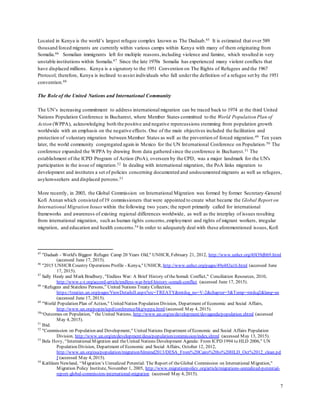 7
Located in Kenya is the world’s largest refugee complex known as The Dadaab.45 It is estimated that over 589
thousand forced migrants are currently within various camps within Kenya with many of them originating from
Somalia.46 Somalian immigrants left for multiple reasons,including violence and famine, which resulted in very
unstable institutions within Somalia.47 Since the late 1970s Somalia has experienced many violent conflicts that
have displaced millions. Kenya is a signatory to the 1951 Convention on The Rights of Refugees and the 1967
Protocol; therefore, Kenya is inclined to assist individuals who fall underthe definition of a refugee set by the 1951
convention.48
The Role of the United Nations and International Community
The UN’s increasing commitment to address international migration can be traced back to 1974 at the third United
Nations Population Conference in Bucharest, where Member States committed to the World Population Plan of
Action (WPPA), acknowledging both the positive and negative repercussions stemming from population growth
worldwide with an emphasis on the negative effects. One of the main objectives included the facilitation and
protection of voluntary migration between Member States as well as the prevention of forced migration.49 Ten years
later, the world community congregated again in Mexico for the UN International Conference on Population.50 The
conference expanded the WPPA by drawing from data gathered since the conference in Bucharest.51 The
establishment of the ICPD Program of Action (PoA), overseen by the CPD, was a major landmark for the UN's
participation in the issue of migration.52 In dealing with international migration, the PoA links migration to
development and institutes a set of policies concerning documented and undocumented migrants as well as refugees,
asylum-seekers and displaced persons.53
More recently, in 2003, the Global Commission on International Migration was formed by former Secretary-General
Kofi Annan which consisted of19 commissioners that were appointed to create what became the Global Report on
International Migration Issues within the following two years; the report primarily called for international
frameworks and awareness of existing regional differences worldwide, as well as the interplay of issues resulting
from international migration, such as human rights concerns,employment and rights of migrant workers, irregular
migration, and education and health concerns.54 In order to adequately deal with these aforementioned issues, Kofi
45
"Dadaab - World's Biggest Refugee Camp 20 Years Old," UNHCR, February 21, 2012, http://www.unhcr.org/4f439dbb9.html
(accessed June 17, 2015).
46
"2015 UNHCR Country Operations Profile - Kenya," UNHCR, http://www.unhcr.org/pages/49e483a16.html (accessed June
17, 2015).
47
Sally Healy and Mark Bradbury, "Endless War: A Brief History of theSomali Conflict," Conciliation Resources, 2010,
http://www.c-r.org/accord-article/endless-war-brief-history-somali-conflict (accessed June 17, 2015).
48
“Refugees and Stateless Persons,” United Nations Treaty Collection,
https://treaties.un.org/pages/ViewDetailsII.aspx?src=TREATY&mtdsg_no=V-2&chapter=5&Temp=mtdsg2&lang=en
(accessed June 17, 2015).
49
"World Population Plan of Action," United Nation Population Division, Department of Economic and Social Affairs,
http://www.un.org/popin/icpd/conference/bkg/wppa.html (accessed May 4, 2015).
50
“Outcomes on Population, ” the United Nations, http://www.un.org/en/development/devagenda/population.shtml (accessed
May 4, 2015).
51
Ibid.
52
"Commission on Population and Development," United Nations Department of Economic and Social Affairs Population
Division, http://www.un.org/en/development/desa/population/commission/index.shtml (accessed May 13, 2015).
53
Bela Hovy, “InternationalMigration and theUnited Nations Development Agenda: From ICPD 1994 to HLD 2006," UN
Population Division, Department of Economic and Social Affairs, October 12, 2012,
http://www.un.org/esa/population/migration/hlmimd2013/DESA_From%20Cairo%20to%20HLD_Oct%2012_clean.pd
f (accessed May 4, 2015).
54
Kathleen Newland, “Migration’s Unrealized Potential: The Report of theGlobal Commission on International Migration,"
Migration Policy Institute, November 1, 2005, http://www.migrationpolicy.org/article/migrations-unrealized-potential-
report-global-commission-international-migration (accessed May 4, 2015).
 