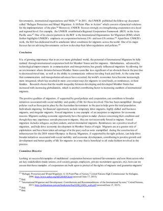 9
Governments, international organizations and NGOs.65 In 2011, the UNHCR published the follow-up document
called “Refugee Protection and Mixed Migration: A 10-Point Plan in Action” which consists ofpractical solutions
for the implementation of the plan.66 Moreover, UNHCR focuses strongly on strengthening cooperation on a local
and regional level. For example, the UNHCR established a Regional Cooperation Framework (RCF) in the Asia-
Pacific area.67 One of its closest partners in the RCF is the International Organization for Migration (IOM) which
further highlights UNHCR’s emphasis on cooperation between UN- and non-UN entities.68 Apart from UNHCR’s
work, the ILO has dedicated itself to ameliorate labor conditions for migrants across the world. One of its major
focuses lies on advising Governments on how to develop their labor regulations and policies.69
Conclusion
It is of growing importance that in an ever more globalized world, the potential of International Migration be fully
realized through international cooperation both for Member States and for migrants. Globalization, advanced by
technological improvements in communication and transportation,has greatly influenced migration by allowing for
an environment where distance between Member States seem like less significant of an obstacle than in the past due
to decreased travel time, as well as the ability to communicate without traveling back and forth. At the same time
that communication and transportation advances have occurred, the world's economies have become increasingly
more integrated, which has resulted in more convenient ways for migrants to send funds,or remittances, to their
families. Research shows that the wealth inequality between developing and developed Member States has
increased with increasing globalization, which is another contributing factor to increasing numbers of international
migrants.
The positive qualities of migration, if supported by good policies and cooperation,can contribute to broader
initiatives associated with social mobility and quality of life for those involved.This has been exemplified through
policies such as those put in place by the Australian Government in the past to help grow the total population.
Individuals migrating for financial opportunity include temporary labor migrants, highly skilled and business
migrants, and irregular migrants. Forced migration is one example of an exception to migration for economic
reasons.Migrants seeking economic opportunity have the option to make choices concerning their condition and
though they may experience outside pressure to migrate, they are not necessarily forced to migrate. Forced
migration includes refugees, asylum seekers, and environmental migrants. Remittances are a positive result of
migration, and help drive economic development in Member States of origin. Migrants are at a greater risk of
exploitation and have been taken advantage of in the past,such as were exemplified during the construction of
infrastructure for the 2014 winter Olympics in Russia. Migration, if supported by the right policies, can help drive
broader initiatives associated with social mobility and economic development, contributing to positive growth and
development and better quality of life for migrants in a way that is beneficial to all stake-holders involved in the
process.
Committee Directive
Looking at successfulexamples of multilateral cooperation between national Governments and non-State actors who
are key stakeholders (trade unions,civil society groups,employers, private recruitment agencies, etc), how can we
ensure that these examples of cooperation are built upon to protect of the rights of migrants and guarantee migrants'
65
"Refugee Protection and Mixed Migration: A 10-Point Plan of Action," United Nations High Commissioner for Refugees,
2006, http://www.unhcr.org/4d52864b9.html (accessed June 17, 2015).
66
Ibid.
67
"International Migration and Development: Contributions and Recommendations of the International System," United Nations,
2013, http://publications.iom.int/bookstore/free/CEB_GMG_web.pdf (accessed June 15, 2015).
68
Ibid.
69
Ibid.
 