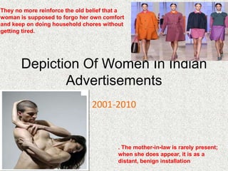 They no more reinforce the old belief that a
woman is supposed to forgo her own comfort
and keep on doing household chores without
getting tired.




       Depiction Of Women In Indian
              Advertisements
                                2001-2010



                                         . The mother-in-law is rarely present;
                                         when she does appear, it is as a
                                         distant, benign installation
 
