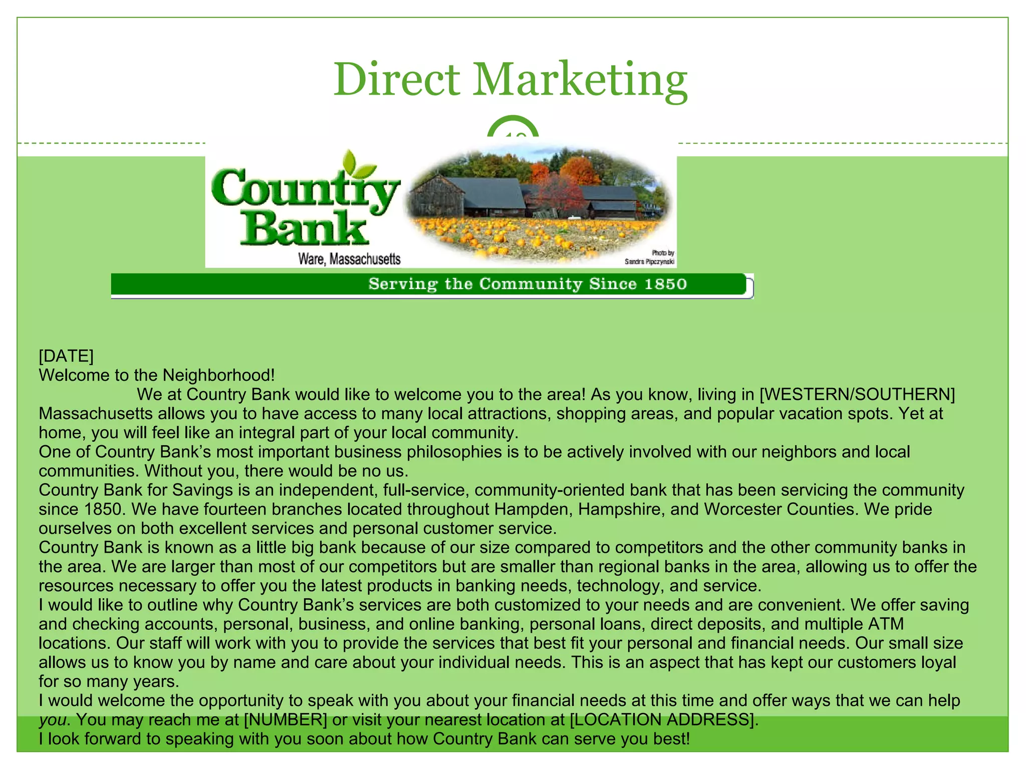 Direct Marketing [DATE] Welcome to the Neighborhood! We at Country Bank would like to welcome you to the area! As you know, living in [WESTERN/SOUTHERN] Massachusetts allows you to have access to many local attractions, shopping areas, and popular vacation spots. Yet at home, you will feel like an integral part of your local community.  One of Country Bank’s most important business philosophies is to be actively involved with our neighbors and local communities. Without you, there would be no us.  Country Bank for Savings is an independent, full-service, community-oriented bank that has been servicing the community since 1850. We have fourteen branches located throughout Hampden, Hampshire, and Worcester Counties. We pride ourselves on both excellent services and personal customer service.  Country Bank is known as a little big bank because of our size compared to competitors and the other community banks in the area. We are larger than most of our competitors but are smaller than regional banks in the area, allowing us to offer the resources necessary to offer you the latest products in banking needs, technology, and service. I would like to outline why Country Bank’s services are both customized to your needs and are convenient. We offer saving and checking accounts, personal, business, and online banking, personal loans, direct deposits, and multiple ATM locations. Our staff will work with you to provide the services that best fit your personal and financial needs. Our small size allows us to know you by name and care about your individual needs. This is an aspect that has kept our customers loyal for so many years. I would welcome the opportunity to speak with you about your financial needs at this time and offer ways that we can help  you . You may reach me at [NUMBER] or visit your nearest location at [LOCATION ADDRESS]. I look forward to speaking with you soon about how Country Bank can serve you best! Sincerely, [BANK MANAGER]  