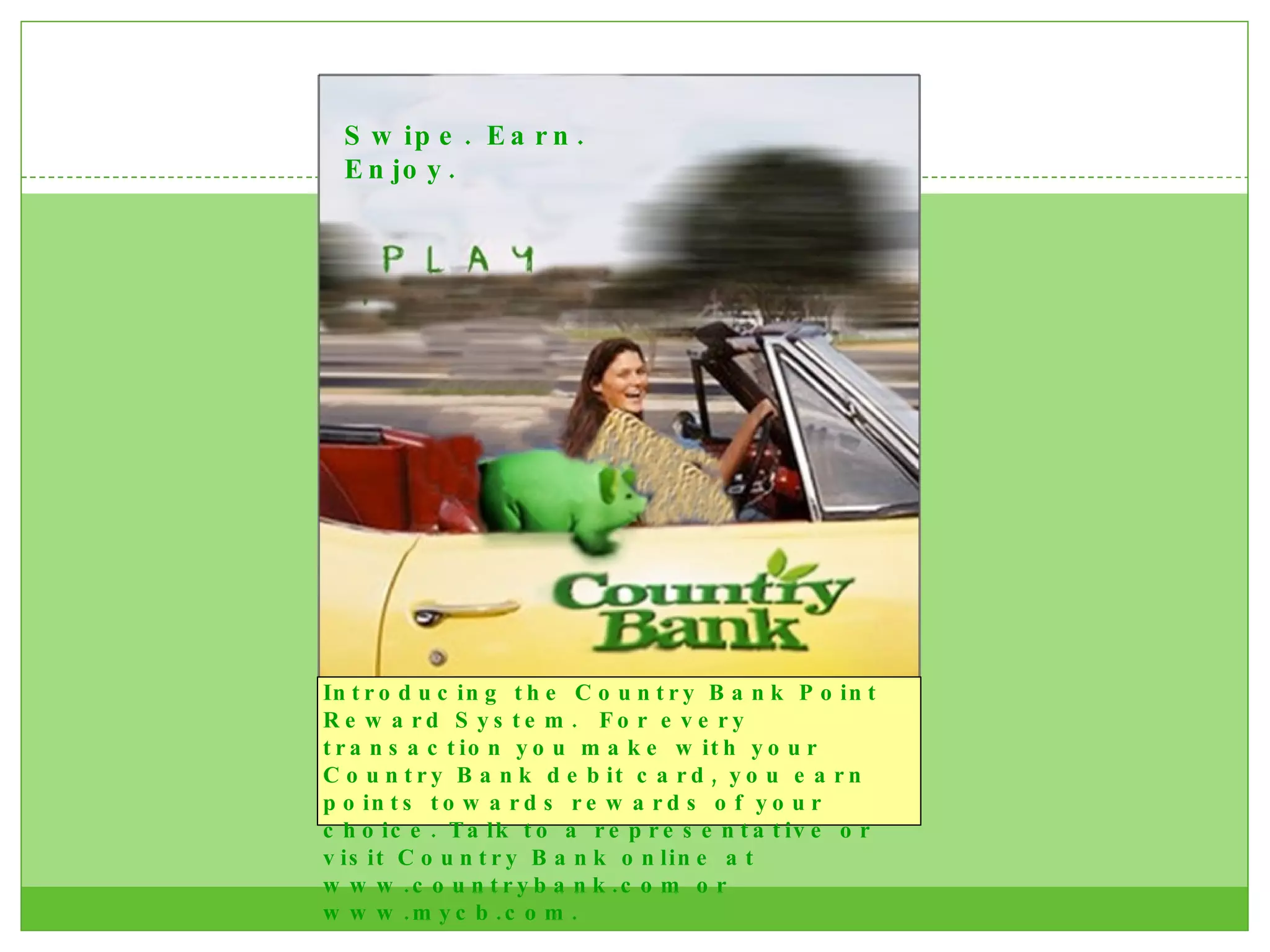 Swipe. Earn. Enjoy. Introducing the Country Bank Point Reward System.  For every transaction you make with your Country Bank debit card, you earn points towards rewards of your choice. Talk to a representative or visit Country Bank online at www.countrybank.com or www.mycb.com.  