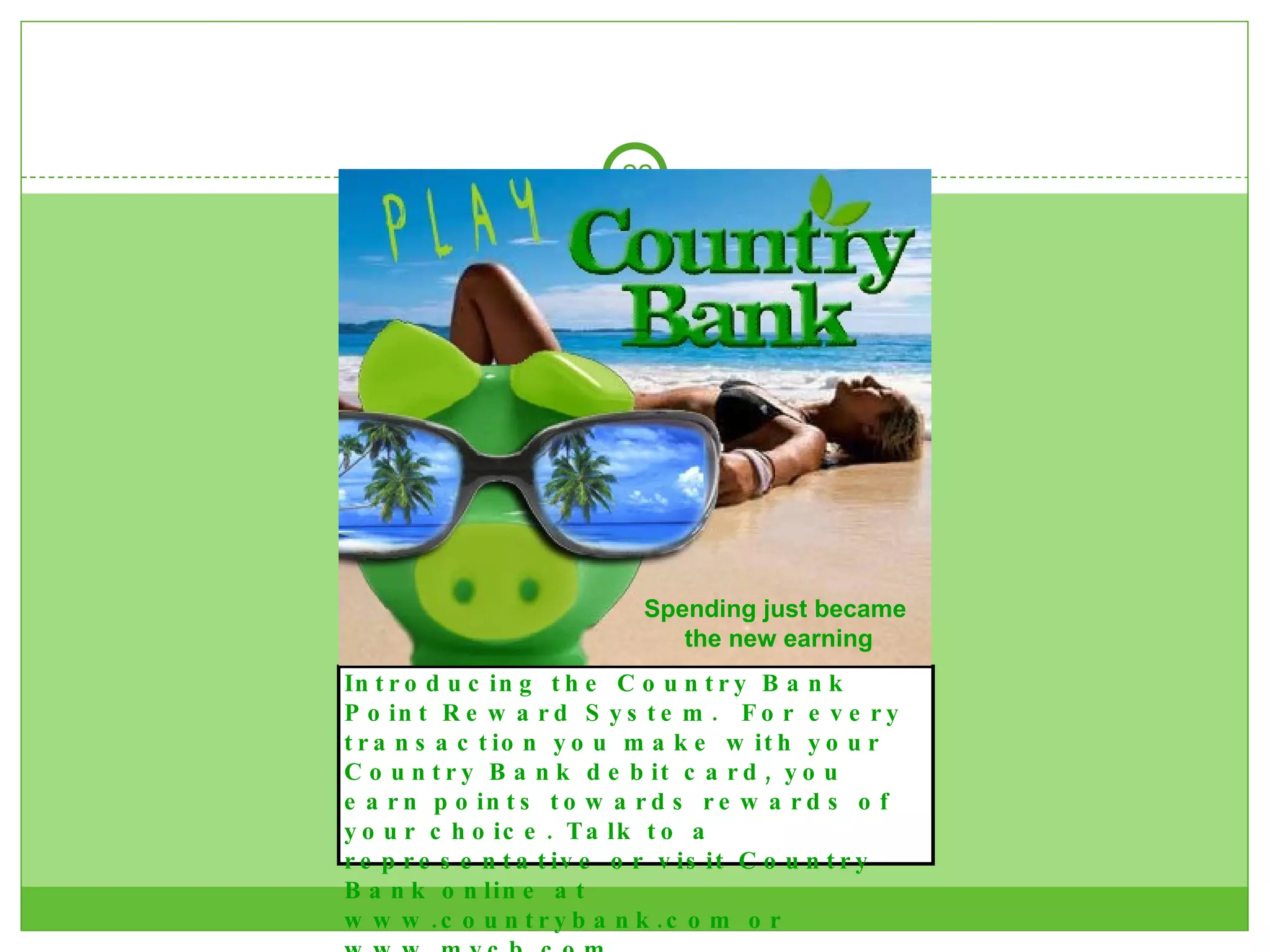Introducing the Country Bank Point Reward System.  For every transaction you make with your Country Bank debit card, you earn points towards rewards of your choice. Talk to a representative or visit Country Bank online at www.countrybank.com or www.mycb.com.  Spending just became  the new earning 