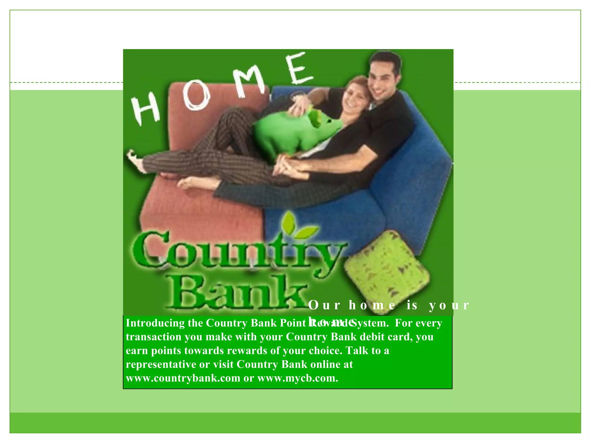 Our home is your home Introducing the Country Bank Point Reward System.  For every transaction you make with your Country Bank debit card, you earn points towards rewards of your choice. Talk to a representative or visit Country Bank online at www.countrybank.com or www.mycb.com.  