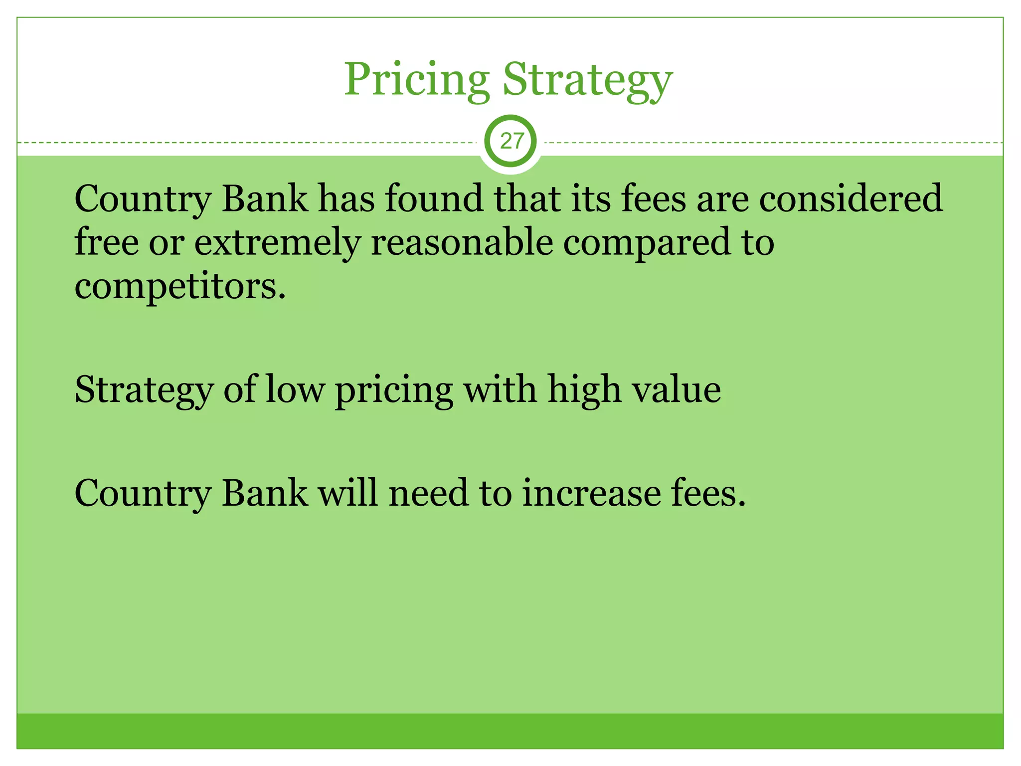 Pricing Strategy Country Bank has found that its fees are considered free or extremely reasonable compared to competitors. Strategy of low pricing with high value Country Bank will need to increase fees. 