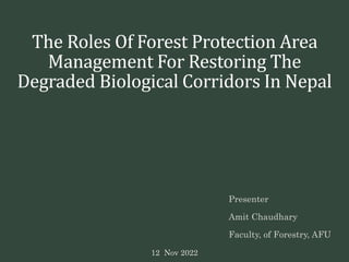 The Roles Of Forest Protection Area
Management For Restoring The
Degraded Biological Corridors In Nepal
Presenter
Amit Chaudhary
Faculty, of Forestry, AFU
12 Nov 2022
 