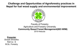 Faculty of Forestry
Agriculture and Forestry University
Community Based Forest Management(603 NRM)
2019 Hetauda
Challenge and Opportunities of Agroforestry practices in
Nepal for fuel wood supply and environmental improvement
Presenter
Divesh Shrestha
Roll no : 6
M.Sc. Forestry
 