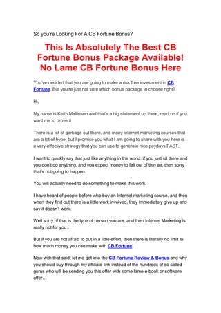 So you’re Looking For A CB Fortune Bonus?

    This Is Absolutely The Best CB
  Fortune Bonus Package Available!
   No Lame CB Fortune Bonus Here
You’ve decided that you are going to make a risk free investment in CB
Fortune. But you’re just not sure which bonus package to choose right?

Hi,

My name is Keith Mallinson and that’s a big statement up there, read on if you
want me to prove it

There is a lot of garbage out there, and many internet marketing courses that
are a lot of hype, but I promise you what I am going to share with you here is
a very effective strategy that you can use to generate nice paydays FAST.

I want to quickly say that just like anything in the world, if you just sit there and
you don’t do anything, and you expect money to fall out of thin air, then sorry
that’s not going to happen.

You will actually need to do something to make this work.

I have heard of people before who buy an Internet marketing course, and then
when they find out there is a little work involved, they immediately give up and
say it doesn’t work.

Well sorry, if that is the type of person you are, and then Internet Marketing is
really not for you…

But if you are not afraid to put in a little effort, then there is literally no limit to
how much money you can make with CB Fortune.

Now with that said, let me get into the CB Fortune Review & Bonus and why
you should buy through my affiliate link instead of the hundreds of so called
gurus who will be sending you this offer with some lame e-book or software
offer…
 