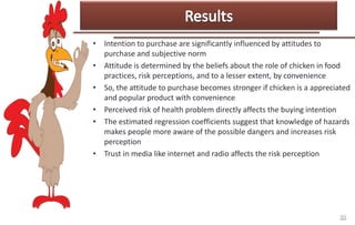 • Intention to purchase are significantly influenced by attitudes to
purchase and subjective norm
• Attitude is determined by the beliefs about the role of chicken in food
practices, risk perceptions, and to a lesser extent, by convenience
• So, the attitude to purchase becomes stronger if chicken is a appreciated
and popular product with convenience
• Perceived risk of health problem directly affects the buying intention
• The estimated regression coefficients suggest that knowledge of hazards
makes people more aware of the possible dangers and increases risk
perception
• Trust in media like internet and radio affects the risk perception

 