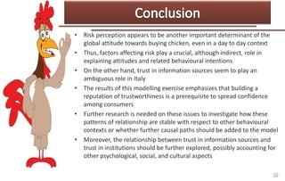 • Risk perception appears to be another important determinant of the
global attitude towards buying chicken, even in a day to day context
• Thus, factors affecting risk play a crucial, although indirect, role in
explaining attitudes and related behavioural intentions
• On the other hand, trust in information sources seem to play an
ambiguous role in Italy
• The results of this modelling exercise emphasizes that building a
reputation of trustworthiness is a prerequisite to spread confidence
among consumers
• Further research is needed on these issues to investigate how these
patterns of relationship are stable with respect to other behavioural
contexts or whether further causal paths should be added to the model
• Moreover, the relationship between trust in information sources and
trust in institutions should be further explored, possibly accounting for
other psychological, social, and cultural aspects

 