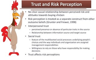 • No clear causal relationship between perceived risk and
attitudes towards buying chicken
• Risk perception is treated as a separate construct from other
outcome beliefs (Grunter and Frewer, 1998)
• Interpersonal trust
– perceived presence or absence of particular traits in the source
– Relationship between information source and target source

• Social trust
– feature of the multifaceted social processes underlying people’s
choices and the way individuals and organization are assigned
management responsibilities
– Willingness to rely on those who have responsibility for making
decisions

• Trust affects risk perceptions

 