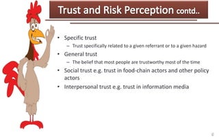 • Specific trust
– Trust specifically related to a given referrant or to a given hazard

• General trust
– The belief that most people are trustworthy most of the time

• Social trust e.g. trust in food-chain actors and other policy
actors
• Interpersonal trust e.g. trust in information media

 