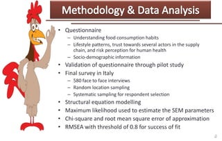• Questionnaire
– Understanding food consumption habits
– Lifestyle patterns, trust towards several actors in the supply
chain, and risk perception for human health
– Socio-demographic information

• Validation of questionnaire through pilot study
• Final survey in Italy
– 580 face to face interviews
– Random location sampling
– Systematic sampling for respondent selection

•
•
•
•

Structural equation modelling
Maximum likelihood used to estimate the SEM parameters
Chi-square and root mean square error of approximation
RMSEA with threshold of 0.8 for success of fit

 