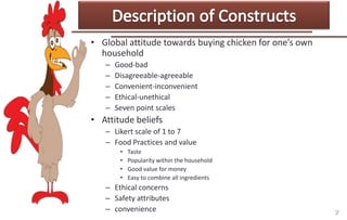 • Global attitude towards buying chicken for one’s own
household
–
–
–
–
–

Good-bad
Disagreeable-agreeable
Convenient-inconvenient
Ethical-unethical
Seven point scales

• Attitude beliefs
– Likert scale of 1 to 7
– Food Practices and value
•
•
•
•

Taste
Popularity within the household
Good value for money
Easy to combine all ingredients

– Ethical concerns
– Safety attributes
– convenience

 