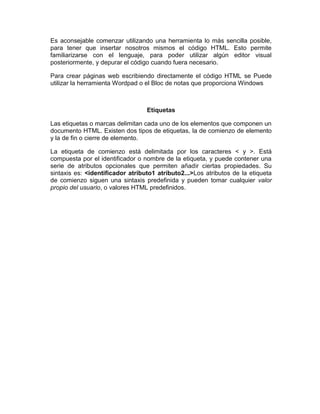 Es aconsejable comenzar utilizando una herramienta lo más sencilla posible,
para tener que insertar nosotros mismos el código HTML. Esto permite
familiarizarse con el lenguaje, para poder utilizar algún editor visual
posteriormente, y depurar el código cuando fuera necesario.

Para crear páginas web escribiendo directamente el código HTML se Puede
utilizar la herramienta Wordpad o el Bloc de notas que proporciona Windows



                                  Etiquetas

Las etiquetas o marcas delimitan cada uno de los elementos que componen un
documento HTML. Existen dos tipos de etiquetas, la de comienzo de elemento
y la de fin o cierre de elemento.

La etiqueta de comienzo está delimitada por los caracteres < y >. Está
compuesta por el identificador o nombre de la etiqueta, y puede contener una
serie de atributos opcionales que permiten añadir ciertas propiedades. Su
sintaxis es: <identificador atributo1 atributo2...>Los atributos de la etiqueta
de comienzo siguen una sintaxis predefinida y pueden tomar cualquier valor
propio del usuario, o valores HTML predefinidos.
 