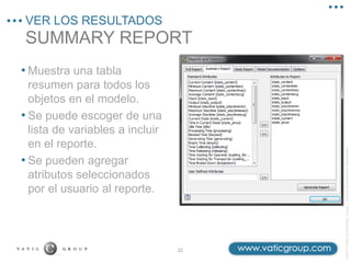 ©2013
Vatic
Consulting
Group
–
Todos
los
derechos
reservados
SUMMARY REPORT
VER LOS RESULTADOS
32
• Muestra una tabla
resumen para todos los
objetos en el modelo.
• Se puede escoger de una
lista de variables a incluir
en el reporte.
• Se pueden agregar
atributos seleccionados
por el usuario al reporte.
 