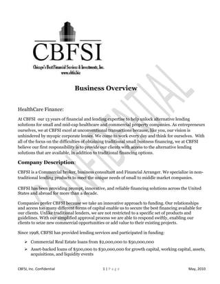 Business Overview


HealthCare Finance:
At CBFSI our 13 years of financial and lending expertise to help unlock alternative lending
solutions for small and mid-cap healthcare and commercial property companies. As entrepreneurs
ourselves, we at CBFSI excel at unconventional transactions because, like you, our vision is
unhindered by myopic corporate lenses. We come to work every day and think for ourselves. With
all of the focus on the difficulties of obtaining traditional small business financing, we at CBFSI
believe our first responsibility is to provide our clients with access to the alternative lending
solutions that are available, in addition to traditional financing options.

Company Description:
CBFSI is a Commercial broker, business consultant and Financial Arranger. We specialize in non-
traditional lending products to meet the unique needs of small to middle market companies.

CBFSI has been providing prompt, innovative, and reliable financing solutions across the United
States and abroad for more than a decade.

Companies prefer CBFSI because we take an innovative approach to funding. Our relationships
and access too many different forms of capital enable us to secure the best financing available for
our clients. Unlike traditional lenders, we are not restricted to a specific set of products and
guidelines. With our simplified approval process we are able to respond swiftly, enabling our
clients to seize new commercial opportunities or add value to their existing projects.

Since 1998, CBFSI has provided lending services and participated in funding:

     Commercial Real Estate loans from $2,000,000 to $50,000,000
     Asset-backed loans of $500,000 to $30,000,000 for growth capital, working capital, assets,
      acquisitions, and liquidity events


CBFSI, Inc. Confidential                     1|Page                                        May, 2010
 