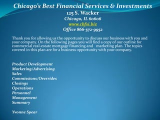 Chicago’s Best Financial Services & Investments 125 S. Wacker Chicago, IL 60606 www.cbfsi.biz Office 866-572-9952  Thank you for allowing us the opportunity to discuss our business with you and your company. On the following pages you will find a copy of our outline for commercial real-estate mortgage financing and   marketing plan. The topics covered in this plan are for a business opportunity with your company.    Product Development Marketing/Advertising Sales Commissions/Overrides  Closings Operations Personnel Management Summary    Yvonne Spear 