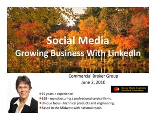 Social Media
         S i l M di
Growing Business With LinkedIn
Growing Business With LinkedIn

                        Commercial Broker Group
                            June 2, 2010
                            June 2 2010

      25 years + experience 
      B2B ‐
      B2B manufacturing / professional service firms. 
                  f t i /       f i     l    i fi
      Unique focus ‐ technical products and engineering.  
      Based in the Midwest with national reach.
 