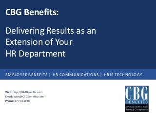 CBG Benefits:
Delivering Results as an
Extension of Your
HR Department

EMPLOYEE BENEFITS | HR COMMUNICATIONS | HRIS TECHNOLOGY


Web: http://CBGBenefits.com
Email: sales@CBGBenefits.com
Phone: 877-EE-Bnfts
 
