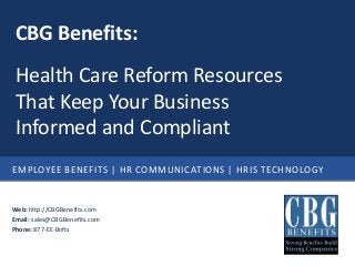 EMPLOYEE BENEFITS | HR COMMUNICATIONS | HRIS TECHNOLOGY
Web: http://CBGBenefits.com
Email: sales@CBGBenefits.com
Phone: 877-EE-Bnfts
CBG Benefits:
Health Care Reform Resources
That Keep Your Business
Informed and Compliant
 