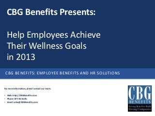 CBG Benefits Presents:

  Help Employees Achieve
  Their Wellness Goals
  in 2013
 CBG BENEFITS: EMPLOYEE BENEFITS AND HR SOLUTIONS


For more information, please contact our team:

• Web: http://CBGBenefits.com
• Phone: 877-EE-Bnfts
• Email: sales@CBGBenefits.com
 