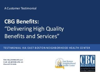 A Customer Testimonial



 CBG Benefits:
 “Delivering High Quality
 Benefits and Services”
TESTIMONIAL VIA EAST BOSTON NEIGHBORHOOD HEALTH CENTER



Web: http://CBGBenefits.com
Email: sales@CBGBenefits.com
Phone: 877-EE-Bnfts
 