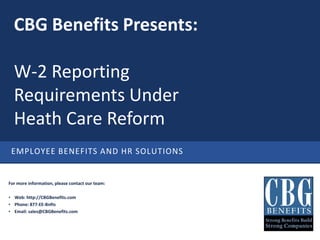 CBG Benefits Presents:

  W-2 Reporting
  Requirements Under
  Health Care Reform
 CBG BENEFITS: EMPLOYEE BENEFITS AND HR SOLUTIONS


For more information, please contact our team:

• Web: http://CBGBenefits.com
• Phone: 877-EE-Bnfts
• Email: sales@CBGBenefits.com
 