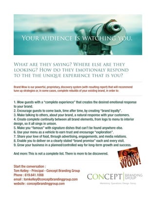 Your audience is watching you.



What are they saying? Where else are they
looking? How do they emotionaly respond
to the the unique experience that is you?

Brand Wow is our powerful, proprietary, discovery system (with resulting report) that will recommend
tune up strategies or, in some cases, complete rebuilds of your existing brand, in order to:


1. Wow guests with a “complete experience” that creates the desired emotional response
to your brand.
2. Encourage guests to come back, time after time, by creating “brand loyalty”.
3. Make talking to others, about your brand, a natural response with your customers.
4. Create complete continuity between all brand elements, from logo to menu to interior
design, so it all sings in unison.
5. Make you “famous” with signature dishes that can’t be found anywhere else.
6. Use your menu as a vehicle to earn trust and encourage “exploration”.
7. Share your love of food, through advertising, engagements, and media relations.
8. Enable you to deliver on a clearly stated “brand promise” each and every visit.
9. Grow your business in a planned/controlled way for long-term growth and success.



                                                                                           RAND!
And more: This is not a complete list. There is more to be discovered.

                                                                                         B
Start the conversation :
Tom Kelley - Principal - Concept Branding Group
                                                                                          WOW
Phone : 619.841.1008
email : tomkelley@conceptbrandinggroup.com
website : conceptbrandinggroup.com
 